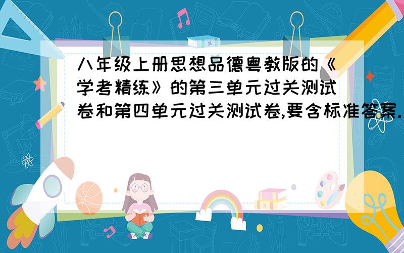 八年级上册思想品德粤教版的《学考精练》的第三单元过关测试卷和第四单元过关测试卷,要含标准答案.