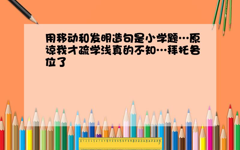 用移动和发明造句是小学题…原谅我才疏学浅真的不知…拜托各位了