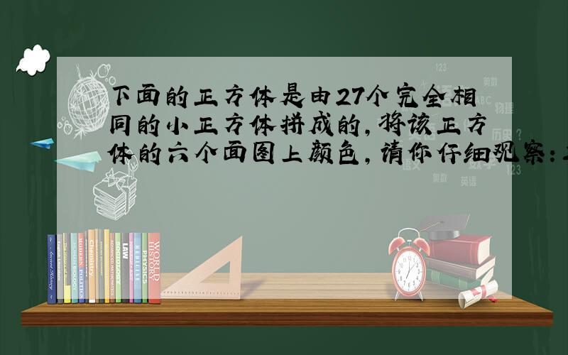 下面的正方体是由27个完全相同的小正方体拼成的,将该正方体的六个面图上颜色,请你仔细观察:三个面