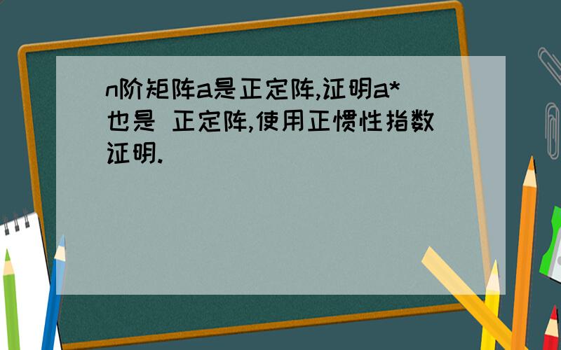 n阶矩阵a是正定阵,证明a*也是 正定阵,使用正惯性指数证明.