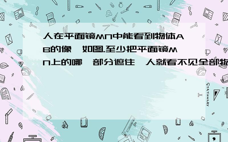 人在平面镜MN中能看到物体AB的像,如图.至少把平面镜MN上的哪一部分遮住,人就看不见全部物体的像了?请作图.