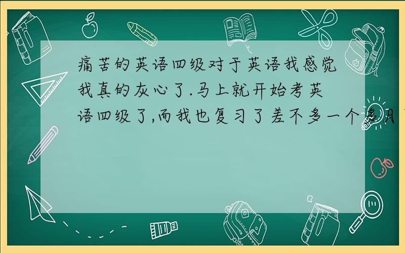 痛苦的英语四级对于英语我感觉我真的灰心了.马上就开始考英语四级了,而我也复习了差不多一个多月了,做的试卷也不少了,但是觉