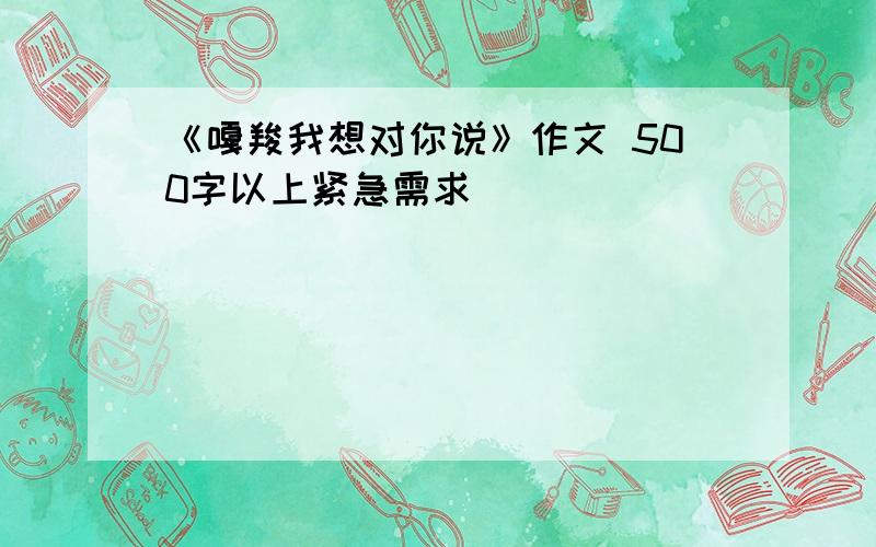 《嘎羧我想对你说》作文 500字以上紧急需求