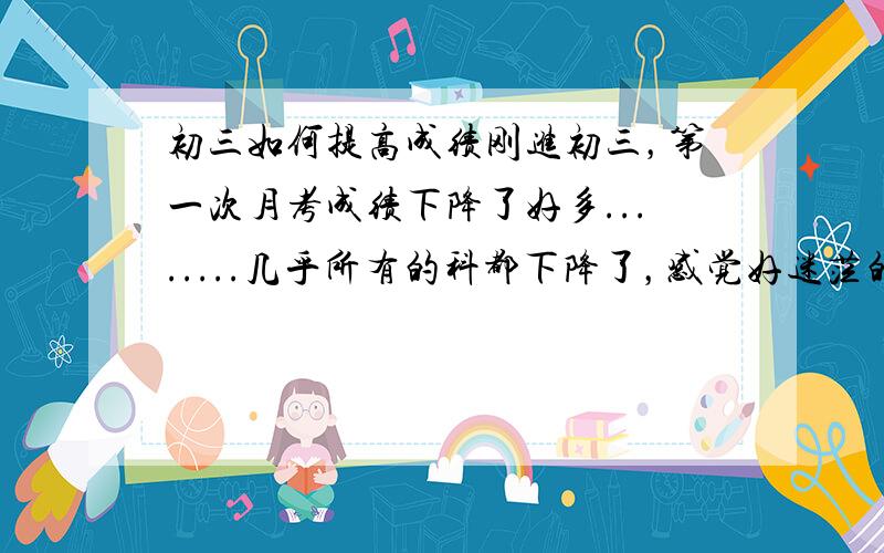 初三如何提高成绩刚进初三，第一次月考成绩下降了好多........几乎所有的科都下降了，感觉好迷茫的具体说一下我的情况吧