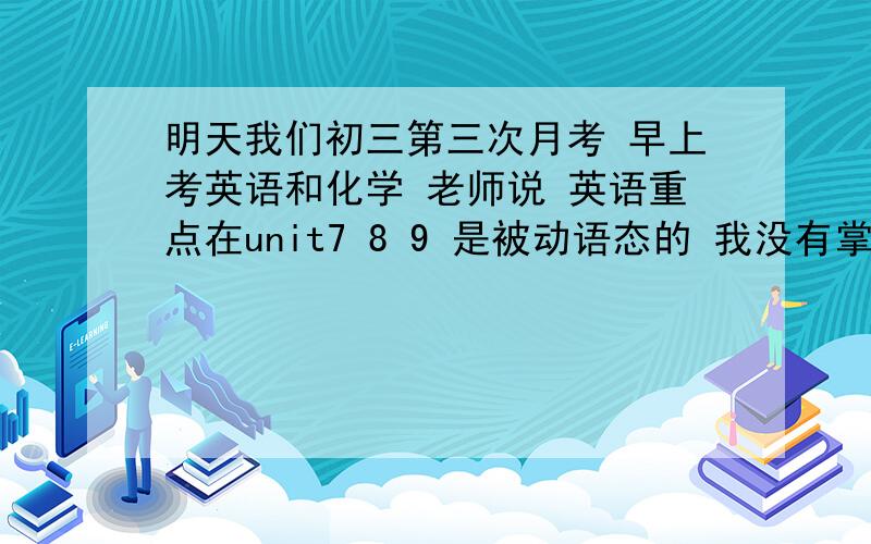 明天我们初三第三次月考 早上考英语和化学 老师说 英语重点在unit7 8 9 是被动语态的 我没有掌握好 有什么