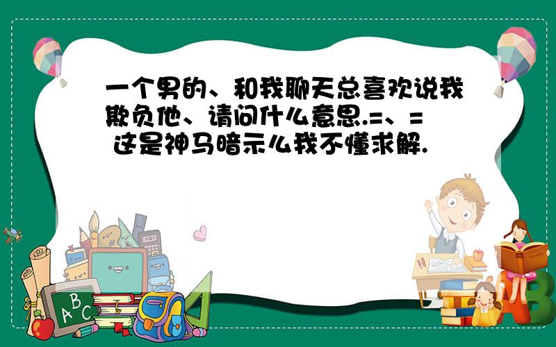 一个男的、和我聊天总喜欢说我欺负他、请问什么意思.=、= 这是神马暗示么我不懂求解.