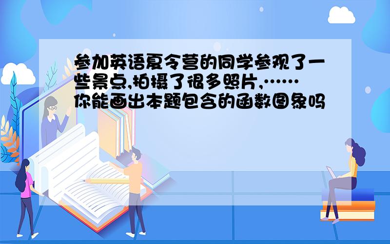 参加英语夏令营的同学参观了一些景点,拍摄了很多照片,……你能画出本题包含的函数图象吗