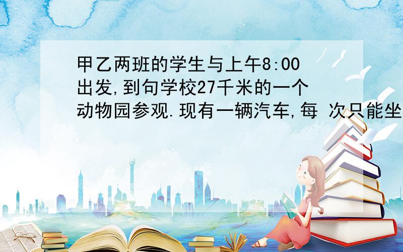 甲乙两班的学生与上午8:00出发,到句学校27千米的一个动物园参观.现有一辆汽车,每 次只能坐一个班,为了使