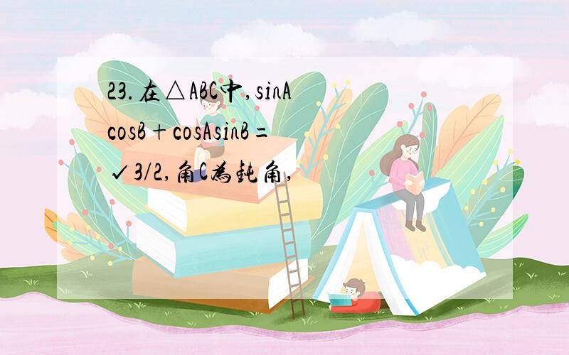 23.在△ABC中,sinAcosB+cosAsinB=√3/2,角C为钝角,