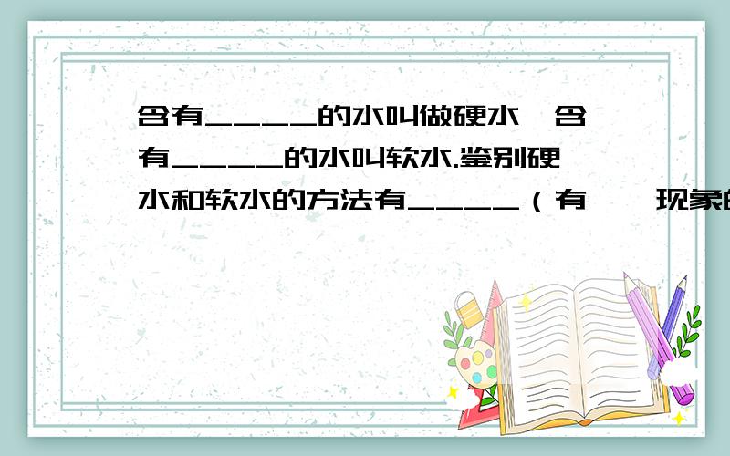 含有____的水叫做硬水,含有____的水叫软水.鉴别硬水和软水的方法有____（有——现象的水叫软水）和____法