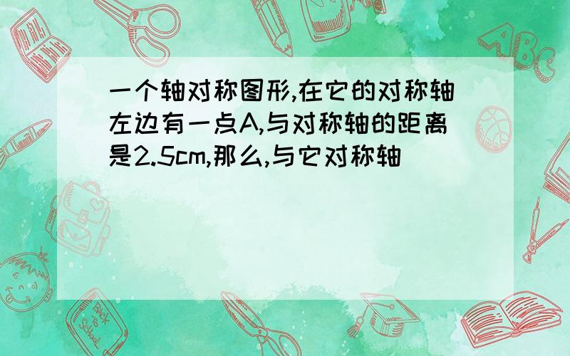 一个轴对称图形,在它的对称轴左边有一点A,与对称轴的距离是2.5cm,那么,与它对称轴