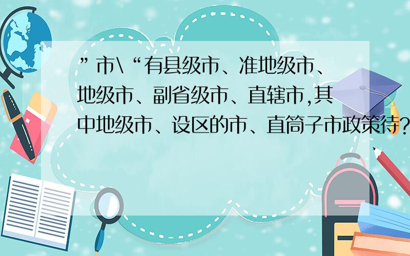 ”市\“有县级市、准地级市、地级市、副省级市、直辖市,其中地级市、设区的市、直筒子市政策待?