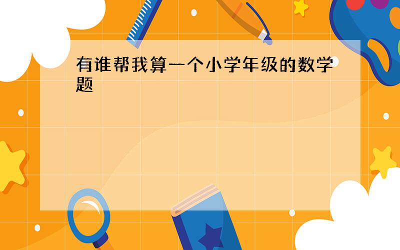 有谁帮我算一个小学年级的数学题