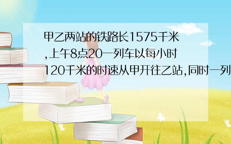 甲乙两站的铁路长1575千米,上午8点20一列车以每小时120千米的时速从甲开往乙站,同时一列货