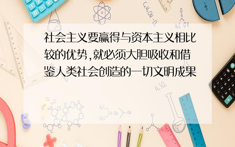 社会主义要赢得与资本主义相比较的优势,就必须大胆吸收和借鉴人类社会创造的一切文明成果