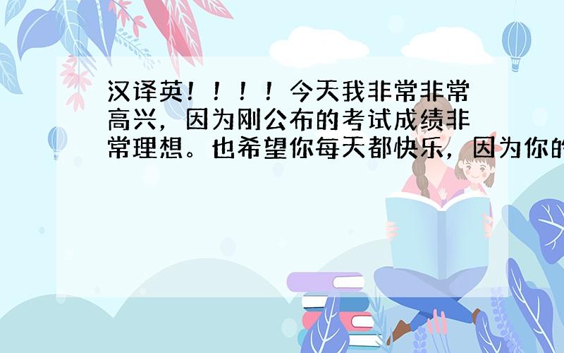 汉译英！！！！今天我非常非常高兴，因为刚公布的考试成绩非常理想。也希望你每天都快乐，因为你的快乐还能带给我们很多人幸福。