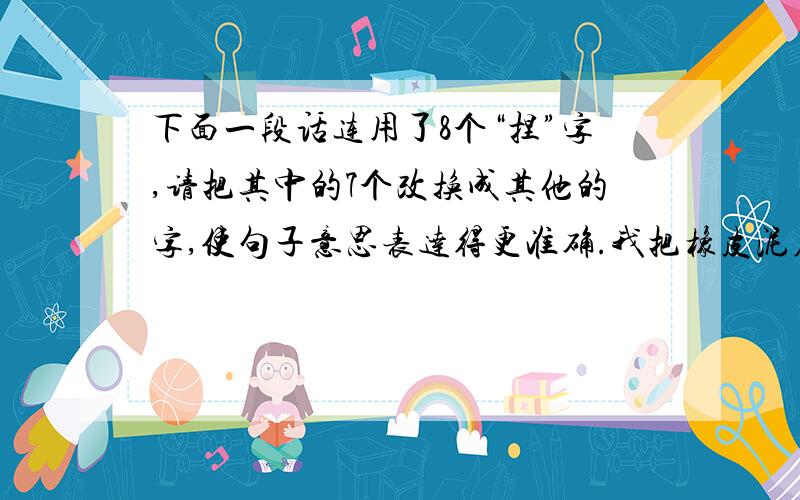 下面一段话连用了8个“捏”字,请把其中的7个改换成其他的字,使句子意思表达得更准确.我把橡皮泥在手里