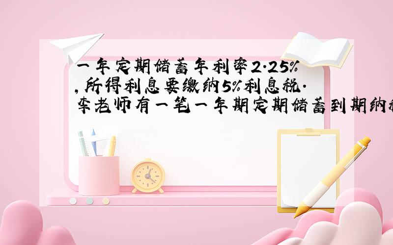 一年定期储蓄年利率2.25%,所得利息要缴纳5%利息税.李老师有一笔一年期定期储蓄到期纳税后所得利息405元,问李老师存