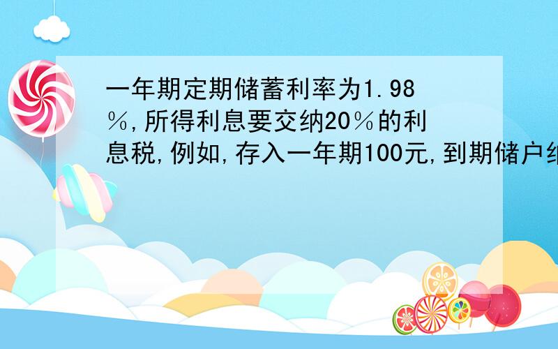 一年期定期储蓄利率为1.98％,所得利息要交纳20％的利息税,例如,存入一年期100元,到期储户纳税后所得利息的计算公式