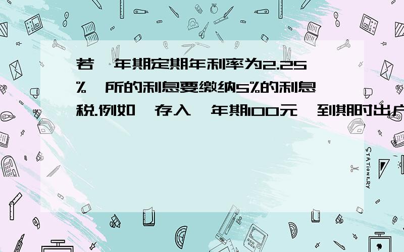 若一年期定期年利率为2.25%,所的利息要缴纳5%的利息税.例如,存入一年期100元,到期时出户纳税后所得利息