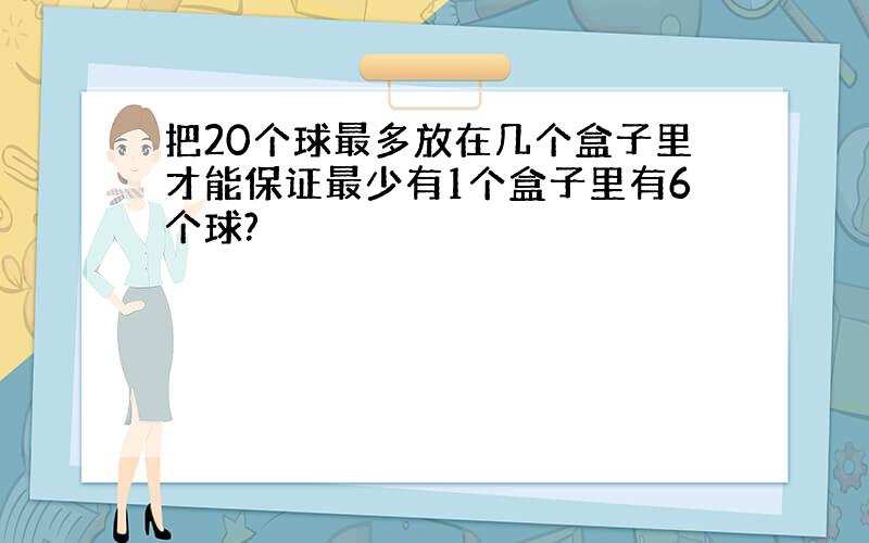 把20个球最多放在几个盒子里才能保证最少有1个盒子里有6个球?