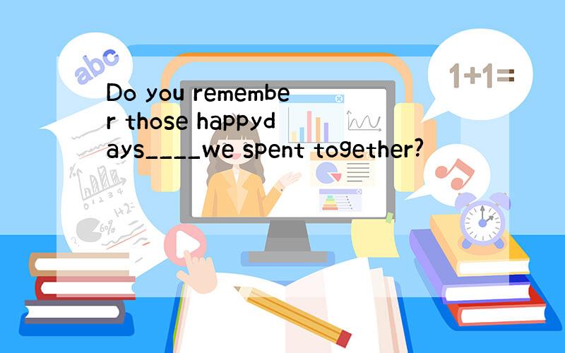 Do you remember those happydays____we spent together?