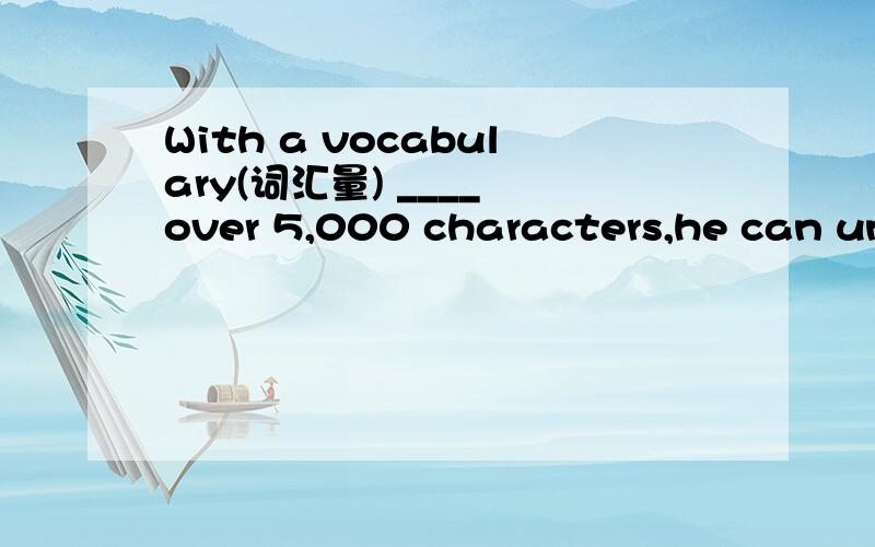 With a vocabulary(词汇量) ____ over 5,000 characters,he can und