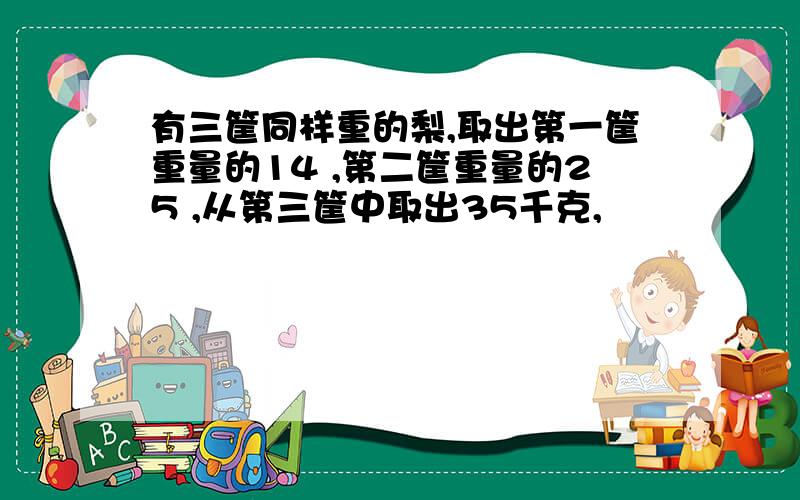 有三筐同样重的梨,取出第一筐重量的14 ,第二筐重量的25 ,从第三筐中取出35千克,