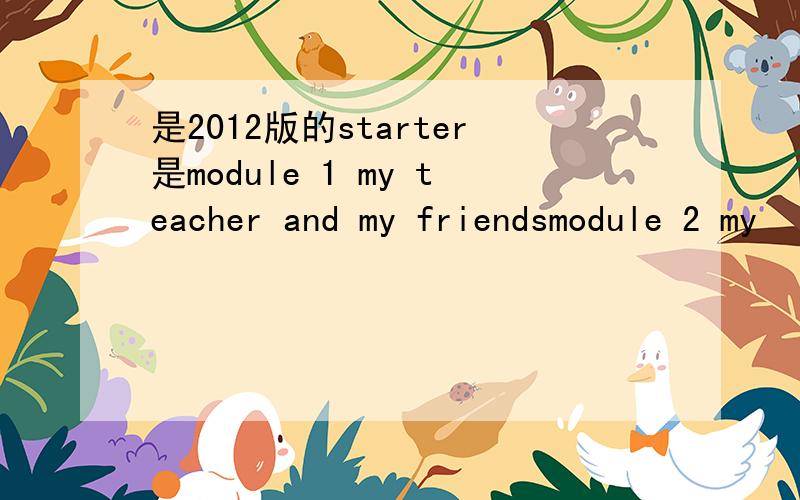 是2012版的starter是module 1 my teacher and my friendsmodule 2 my