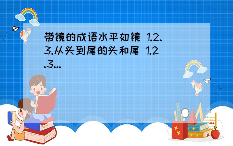 带镜的成语水平如镜 1.2.3.从头到尾的头和尾 1.2.3...