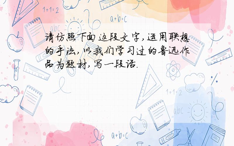 请仿照下面这段文字,运用联想的手法,以我们学习过的鲁迅作品为题材,写一段话.