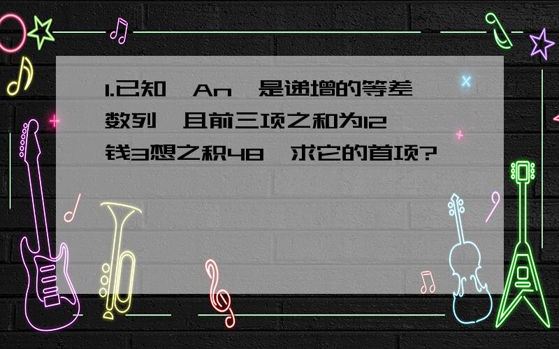 1.已知｛An｝是递增的等差数列,且前三项之和为12 ,钱3想之积48,求它的首项?