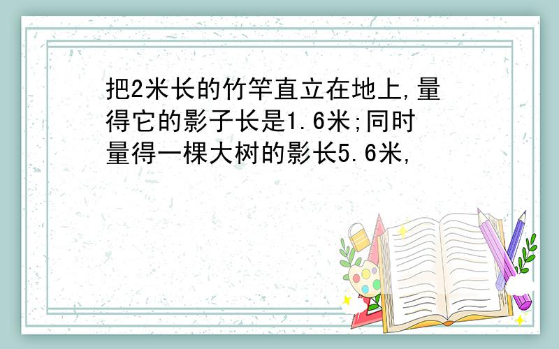 把2米长的竹竿直立在地上,量得它的影子长是1.6米;同时量得一棵大树的影长5.6米,