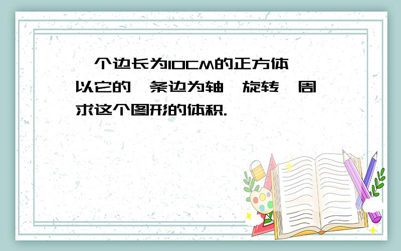 一个边长为10CM的正方体,以它的一条边为轴,旋转一周,求这个图形的体积.