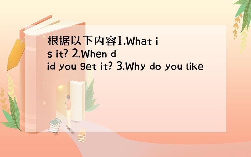 根据以下内容1.What is it? 2.When did you get it? 3.Why do you like