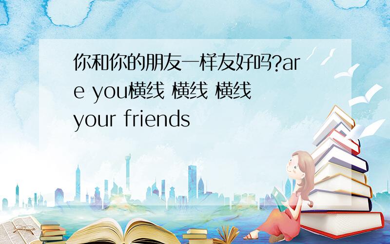 你和你的朋友一样友好吗?are you横线 横线 横线 your friends