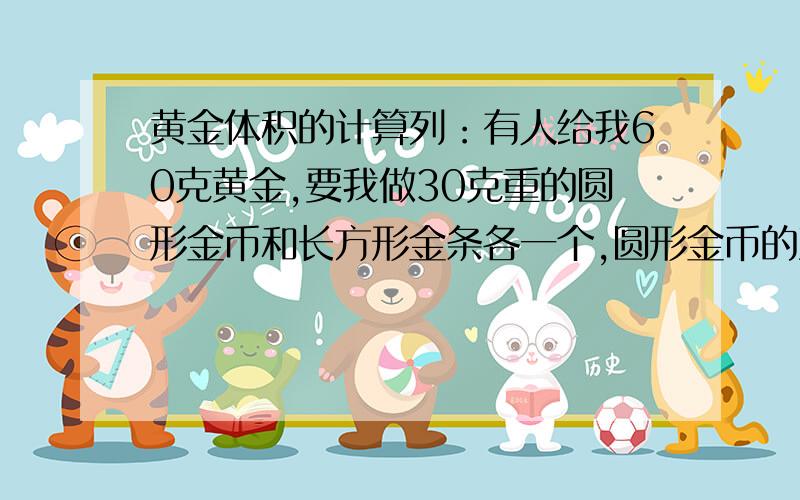 黄金体积的计算列：有人给我60克黄金,要我做30克重的圆形金币和长方形金条各一个,圆形金币的直径是32cm 我做多厚刚好