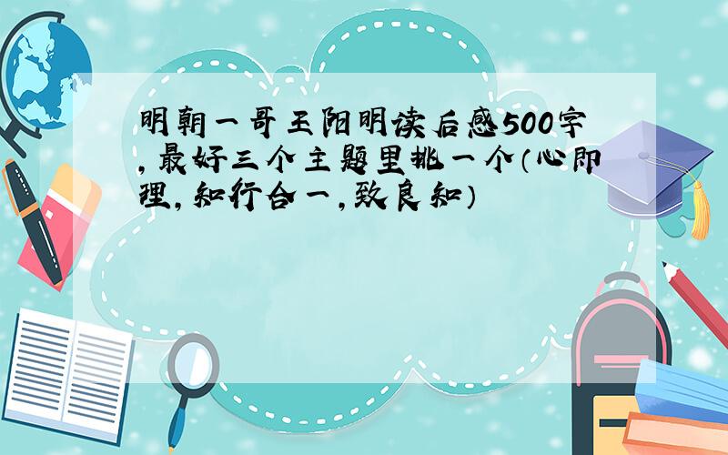 明朝一哥王阳明读后感500字,最好三个主题里挑一个（心即理,知行合一,致良知）