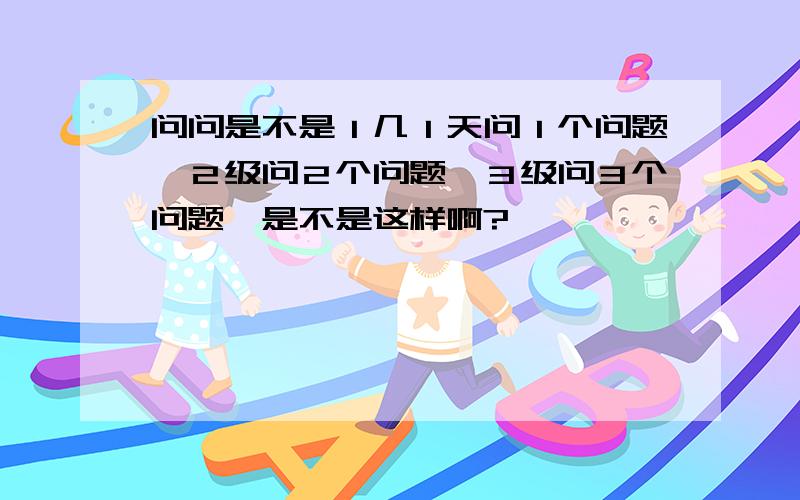 问问是不是１几１天问１个问题,２级问２个问题,３级问３个问题,是不是这样啊?