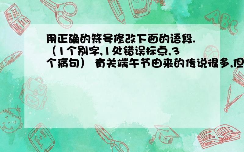 用正确的符号修改下面的语段.（1个别字,1处错误标点,3个病句） 有关端午节由来的传说很多,但影响最广