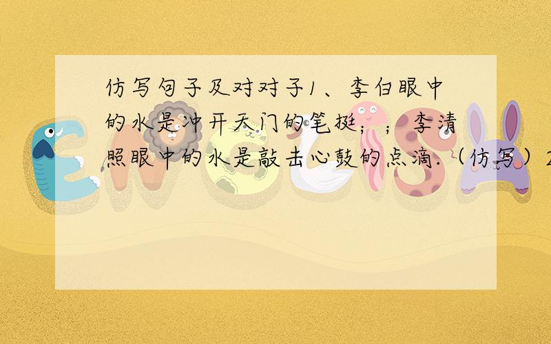 仿写句子及对对子1、李白眼中的水是冲开天门的笔挺；；李清照眼中的水是敲击心鼓的点滴.（仿写）2、胜利的鲜花在血汗中绽放.