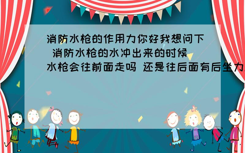 消防水枪的作用力你好我想问下 消防水枪的水冲出来的时候 水枪会往前面走吗 还是往后面有后坐力.如果有物理达人 我女朋友说