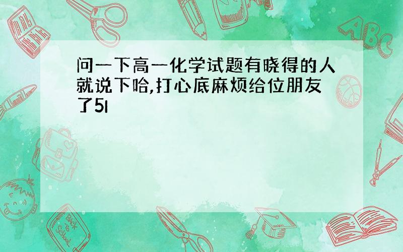 问一下高一化学试题有晓得的人就说下哈,打心底麻烦给位朋友了5I