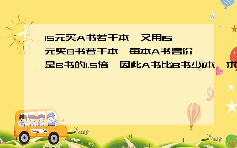 15元买A书若干本,又用15元买B书若干本,每本A书售价是B书的1.5倍,因此A书比B书少1本,求AB每本书各多少