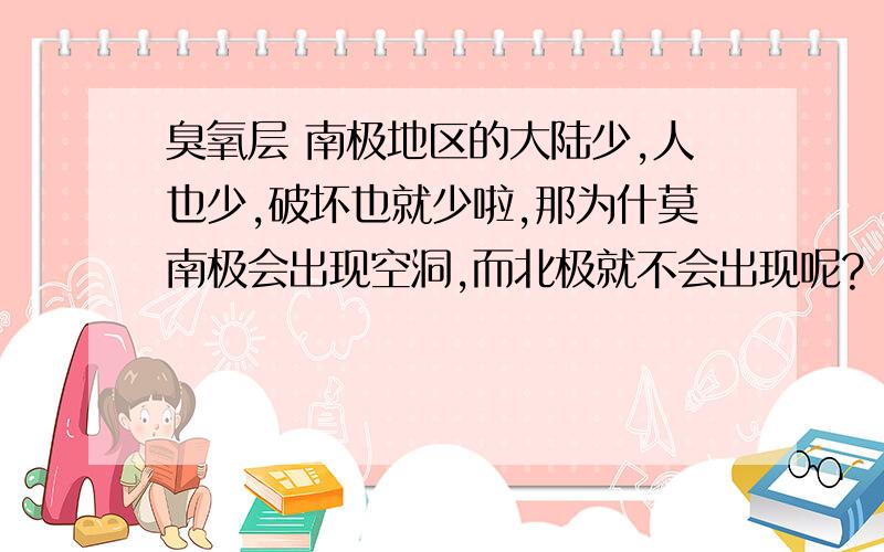 臭氧层 南极地区的大陆少,人也少,破坏也就少啦,那为什莫南极会出现空洞,而北极就不会出现呢?