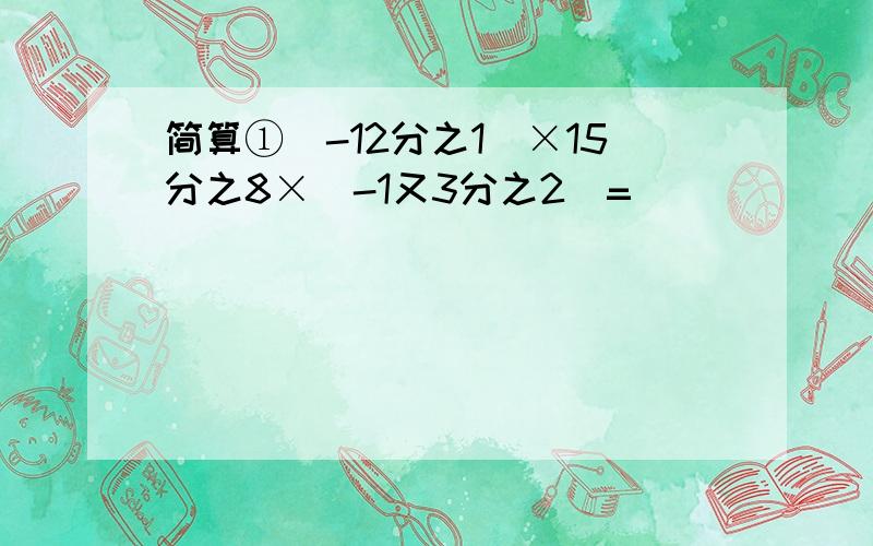 简算①(-12分之1)×15分之8×(-1又3分之2)=