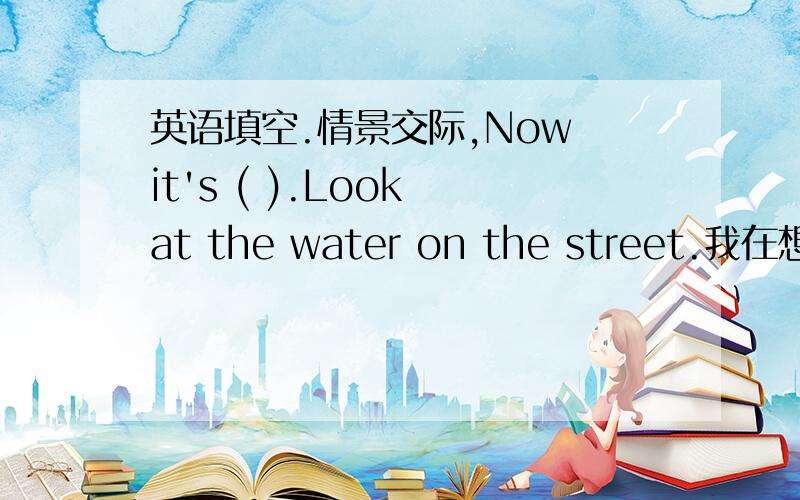 英语填空.情景交际,Now it's ( ).Look at the water on the street.我在想是不