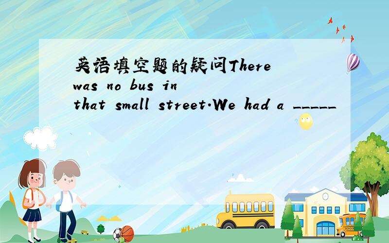 英语填空题的疑问There was no bus in that small street.We had a _____