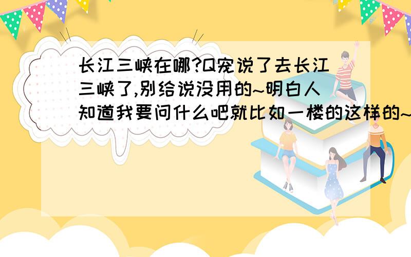 长江三峡在哪?Q宠说了去长江三峡了,别给说没用的~明白人知道我要问什么吧就比如一楼的这样的~等于没回答~我在百度也搜到了