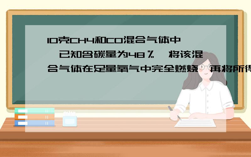 10克CH4和CO混合气体中,已知含碳量为48％,将该混合气体在足量氧气中完全燃烧,再将所得的气体通入足量澄清的石灰水中